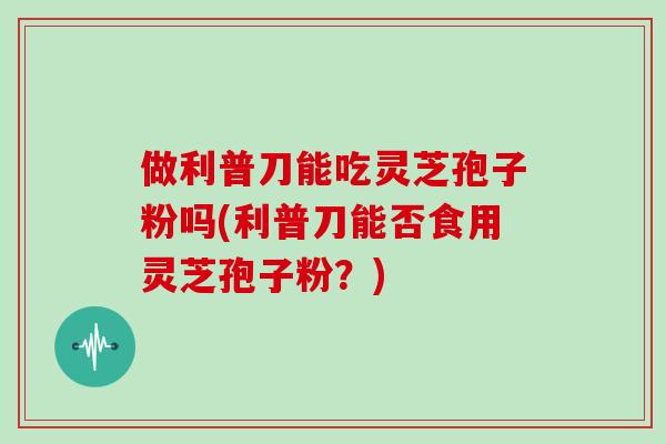 做利普刀能吃灵芝孢子粉吗(利普刀能否食用灵芝孢子粉？)