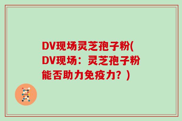 DV现场灵芝孢子粉(DV现场：灵芝孢子粉能否助力免疫力？)