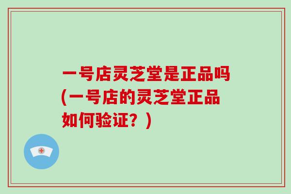 一号店灵芝堂是正品吗(一号店的灵芝堂正品如何验证?) 一号店灵芝堂是正品吗(一号店的灵芝堂正品如何验证?)