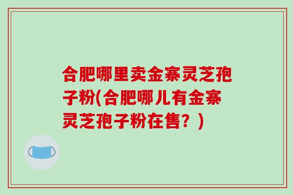 合肥哪里卖金寨灵芝孢子粉(合肥哪儿有金寨灵芝孢子粉在售？)
