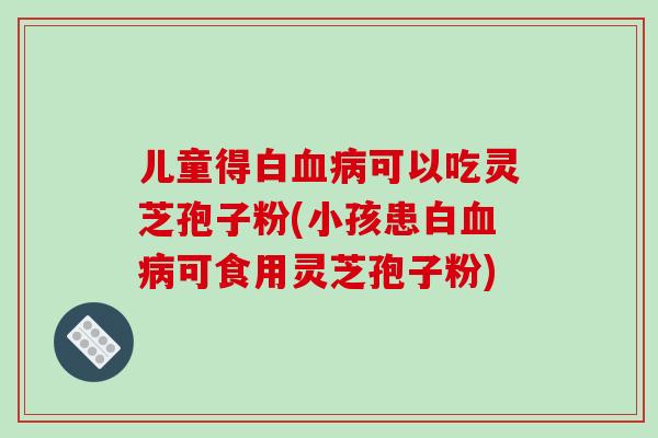 儿童得白可以吃灵芝孢子粉(小孩患白可食用灵芝孢子粉)