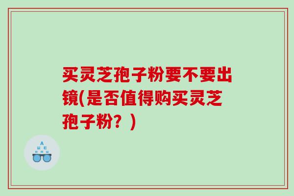 买灵芝孢子粉要不要出镜(是否值得购买灵芝孢子粉？)