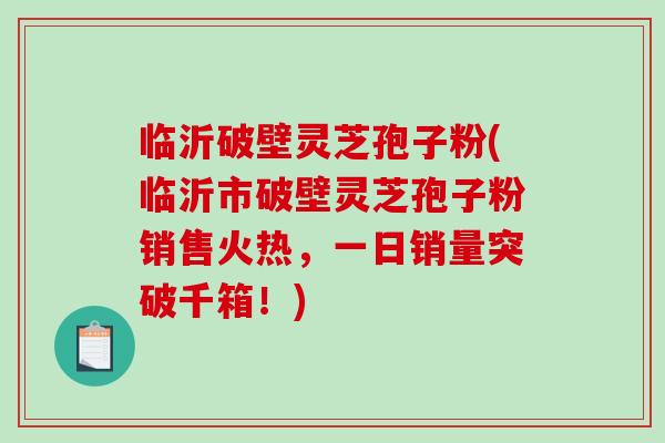 临沂破壁灵芝孢子粉(临沂市破壁灵芝孢子粉销售火热，一日销量突破千箱！)