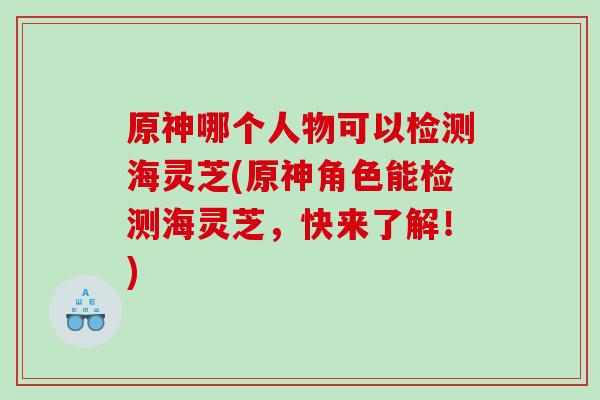 原神哪个人物可以检测海灵芝(原神角色能检测海灵芝，快来了解！)