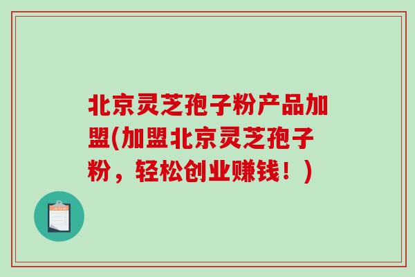 北京灵芝孢子粉产品加盟(加盟北京灵芝孢子粉，轻松创业赚钱！)