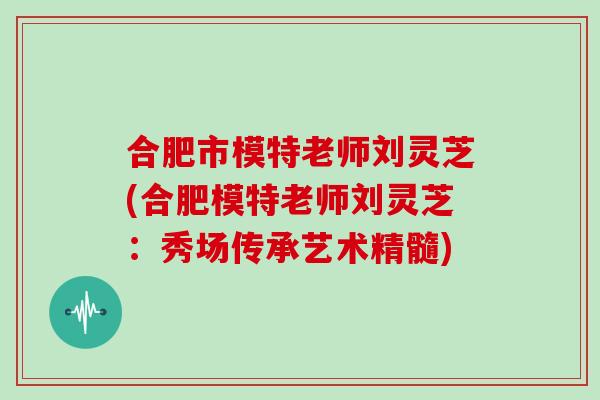 合肥市模特老师刘灵芝(合肥模特老师刘灵芝：秀场传承艺术精髓)