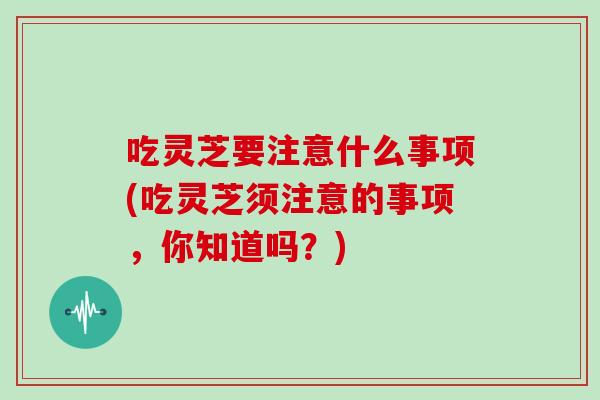 吃灵芝要注意什么事项(吃灵芝须注意的事项，你知道吗？)