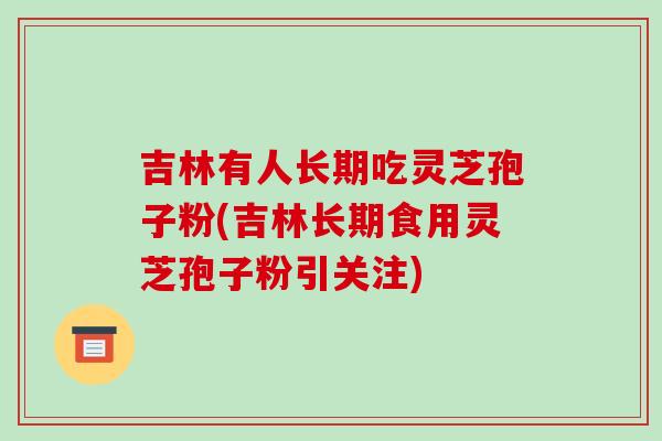 吉林有人长期吃灵芝孢子粉(吉林长期食用灵芝孢子粉引关注)