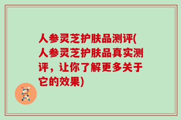 人参灵芝护肤品测评(人参灵芝护肤品真实测评，让你了解更多关于它的效果)