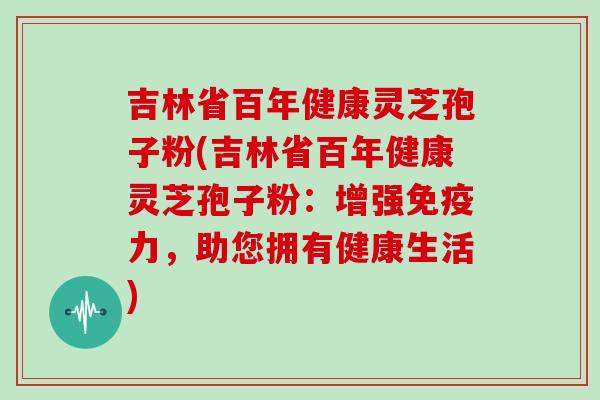 吉林省百年健康灵芝孢子粉(吉林省百年健康灵芝孢子粉:增强免疫力,助您拥有健康生活) 吉林省百年健康灵芝孢子粉(吉林省百年健康灵芝孢子粉:增强免疫力,助您拥有健康生活)