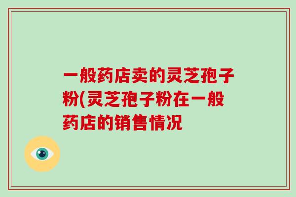 一般药店卖的灵芝孢子粉(灵芝孢子粉在一般药店的销售情况