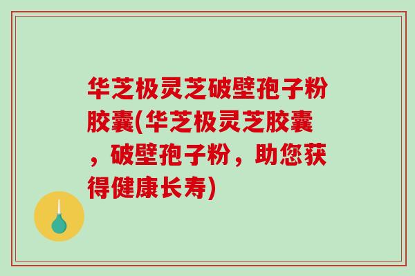 华芝极灵芝破壁孢子粉胶囊(华芝极灵芝胶囊，破壁孢子粉，助您获得健康长寿)