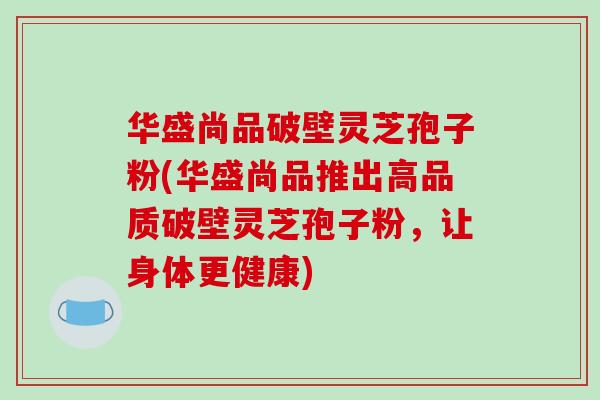 华盛尚品破壁灵芝孢子粉(华盛尚品推出高品质破壁灵芝孢子粉,让身体更健康) 华盛尚品破壁灵芝孢子粉(华盛尚品推出高品质破壁灵芝孢子粉,让身体更健康)