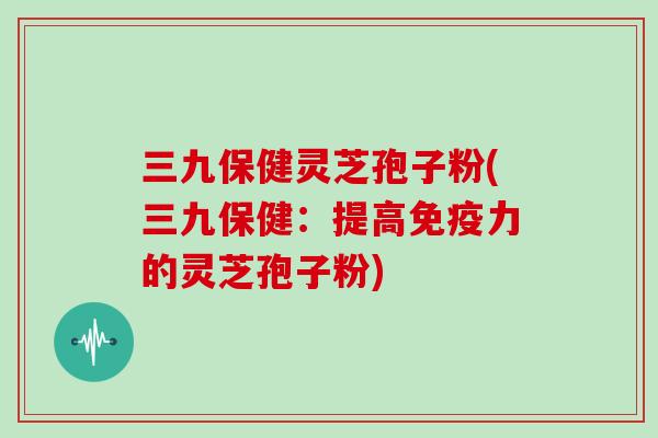 三九保健灵芝孢子粉(三九保健：提高免疫力的灵芝孢子粉)