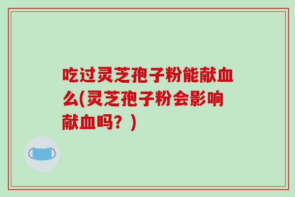吃过灵芝孢子粉能献么(灵芝孢子粉会影响献吗?) 吃过灵芝孢子粉能献么(灵芝孢子粉会影响献吗?)