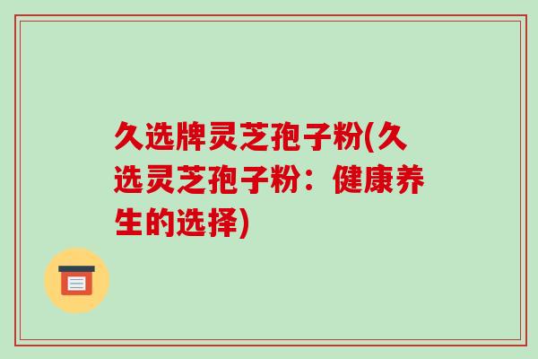 久选牌灵芝孢子粉(久选灵芝孢子粉：健康养生的选择)