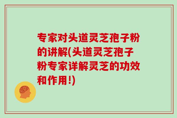 专家对头道灵芝孢子粉的讲解(头道灵芝孢子粉专家详解灵芝的功效和作用!)