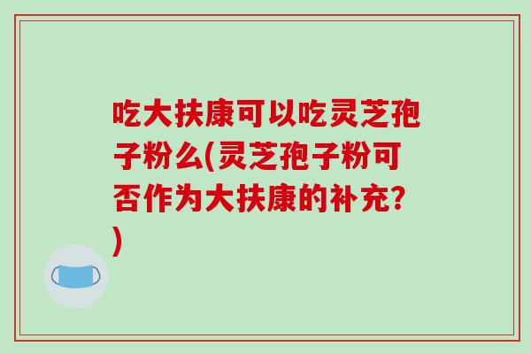 吃大扶康可以吃灵芝孢子粉么(灵芝孢子粉可否作为大扶康的补充？)
