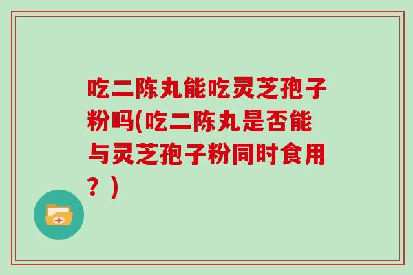 吃二陈丸能吃灵芝孢子粉吗(吃二陈丸是否能与灵芝孢子粉同时食用?) 吃二陈丸能吃灵芝孢子粉吗(吃二陈丸是否能与灵芝孢子粉同时食用?)