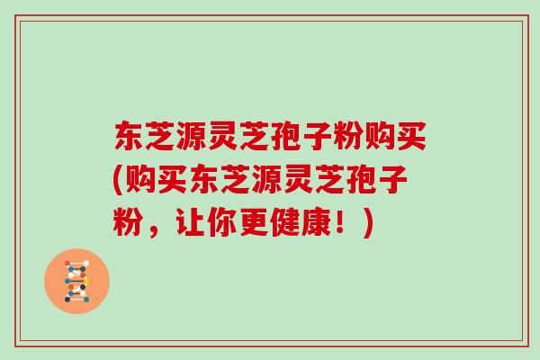 东芝源灵芝孢子粉购买(购买东芝源灵芝孢子粉，让你更健康！)