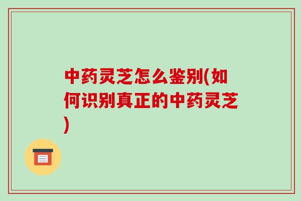 灵芝怎么鉴别(如何识别真正的灵芝)
