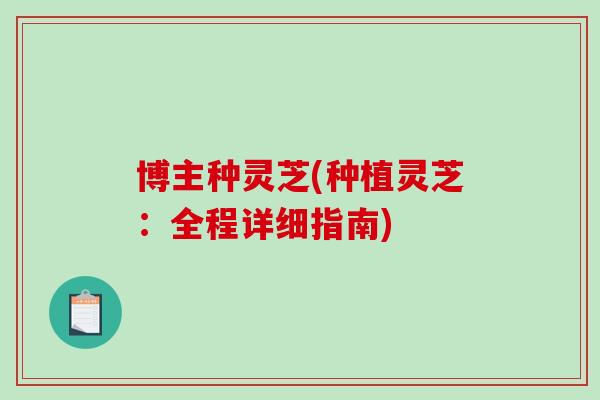 博主种灵芝(种植灵芝：全程详细指南)
