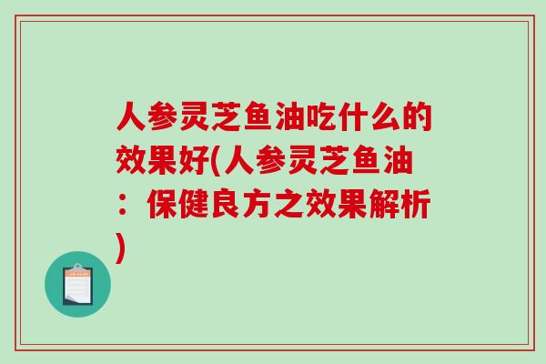 人参灵芝鱼油吃什么的效果好(人参灵芝鱼油：保健良方之效果解析)