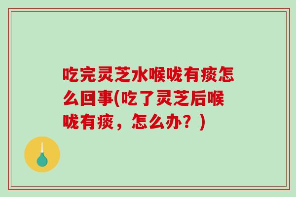 吃完灵芝水喉咙有痰怎么回事(吃了灵芝后喉咙有痰，怎么办？)