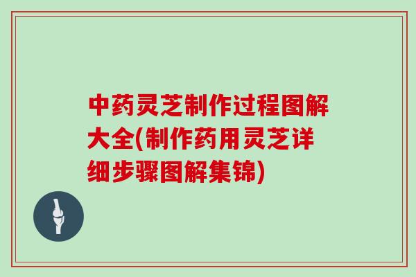 灵芝制作过程图解大全(制作药用灵芝详细步骤图解集锦)