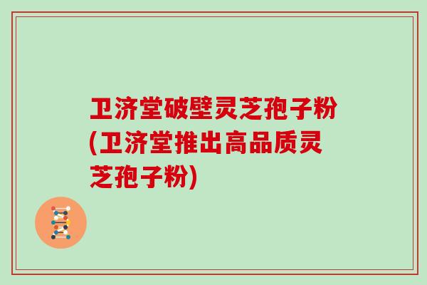 卫济堂破壁灵芝孢子粉(卫济堂推出高品质灵芝孢子粉)
