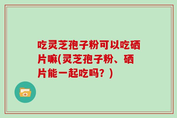 吃灵芝孢子粉可以吃硒片嘛(灵芝孢子粉、硒片能一起吃吗？)