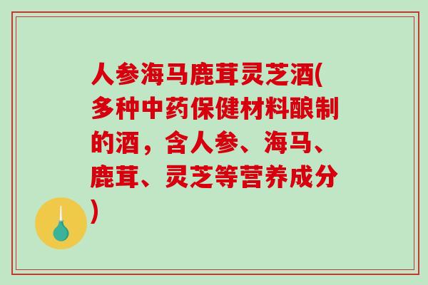 人参海马鹿茸灵芝酒(多种保健材料酿制的酒，含人参、海马、鹿茸、灵芝等营养成分)