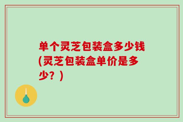 单个灵芝包装盒多少钱(灵芝包装盒单价是多少?) 单个灵芝包装盒多少钱(灵芝包装盒单价是多少?)