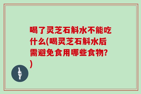 喝了灵芝石斛水不能吃什么(喝灵芝石斛水后需避免食用哪些食物？)