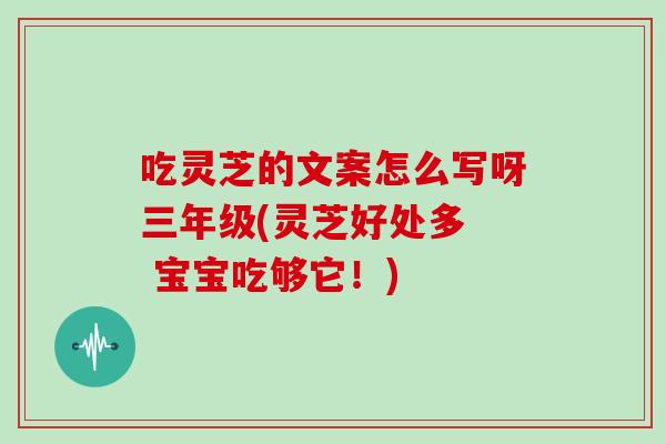 吃灵芝的文案怎么写呀三年级(灵芝好处多  宝宝吃够它！)