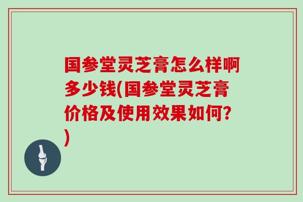 国参堂灵芝膏怎么样啊多少钱(国参堂灵芝膏价格及使用效果如何？)