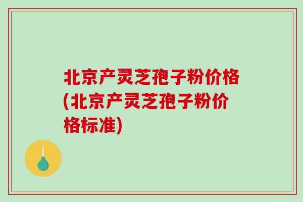 北京产灵芝孢子粉价格(北京产灵芝孢子粉价格标准)