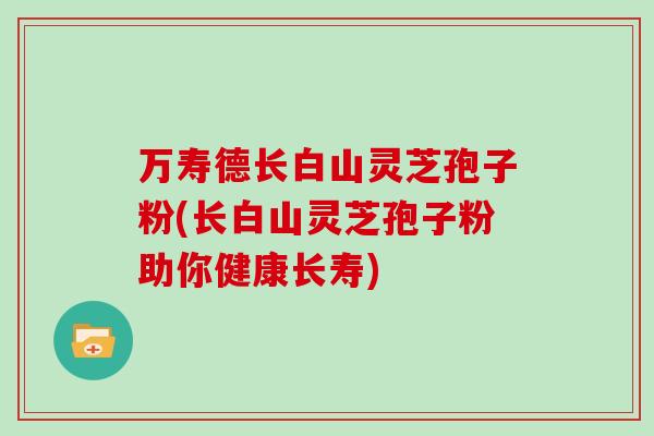 万寿德长白山灵芝孢子粉(长白山灵芝孢子粉助你健康长寿) 万寿德长白山灵芝孢子粉(长白山灵芝孢子粉助你健康长寿)