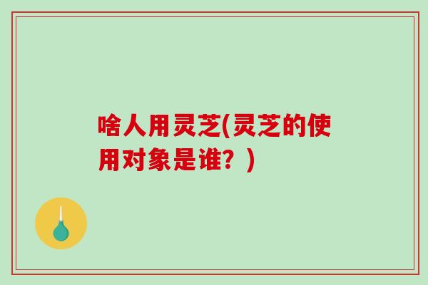 啥人用灵芝(灵芝的使用对象是谁?) 啥人用灵芝(灵芝的使用对象是谁?)