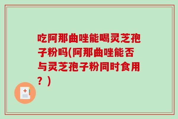 吃阿那曲唑能喝灵芝孢子粉吗(阿那曲唑能否与灵芝孢子粉同时食用?) 吃阿那曲唑能喝灵芝孢子粉吗(阿那曲唑能否与灵芝孢子粉同时食用?)