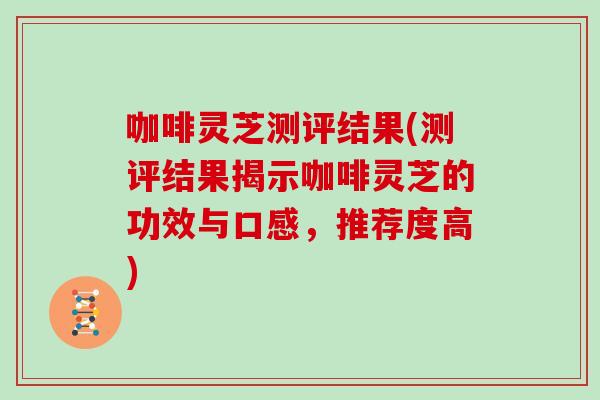 咖啡灵芝测评结果(测评结果揭示咖啡灵芝的功效与口感，推荐度高)