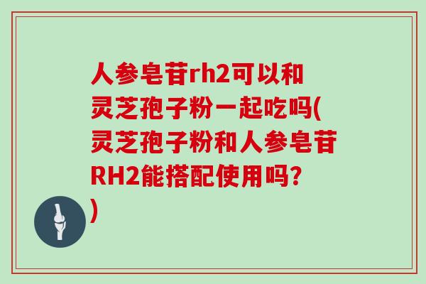人参皂苷rh2可以和灵芝孢子粉一起吃吗(灵芝孢子粉和人参皂苷RH2能搭配使用吗？)
