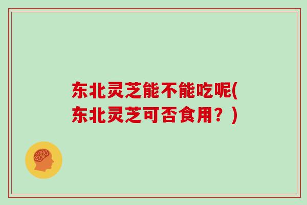 东北灵芝能不能吃呢(东北灵芝可否食用？)
