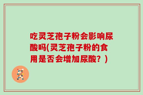 吃灵芝孢子粉会影响尿酸吗(灵芝孢子粉的食用是否会增加尿酸？)
