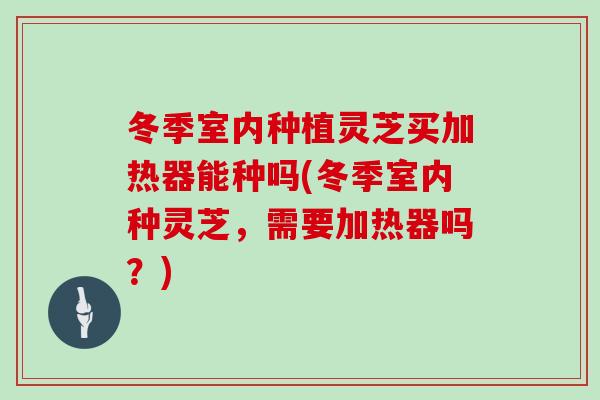 冬季室内种植灵芝买加热器能种吗(冬季室内种灵芝，需要加热器吗？)