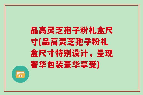 品高灵芝孢子粉礼盒尺寸(品高灵芝孢子粉礼盒尺寸特别设计,呈现奢华包装豪华享受) 品高灵芝孢子粉礼盒尺寸(品高灵芝孢子粉礼盒尺寸特别设计,呈现奢华包装豪华享受)