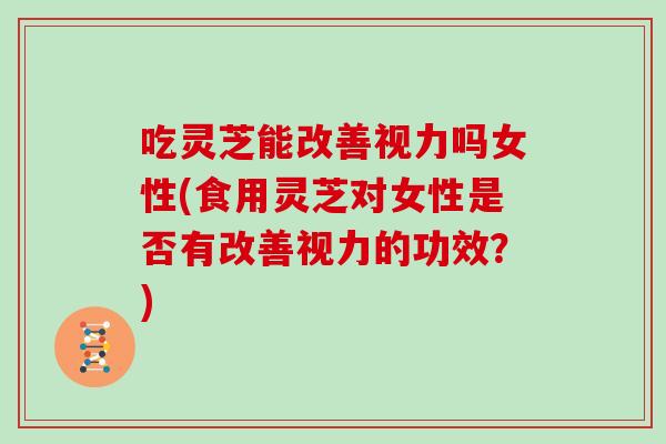 吃灵芝能改善视力吗女性(食用灵芝对女性是否有改善视力的功效？)