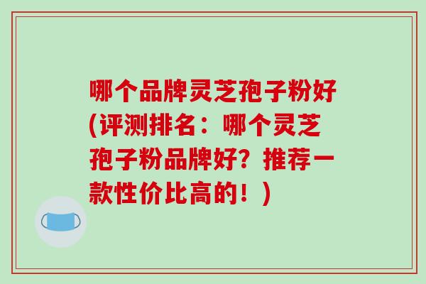 哪个品牌灵芝孢子粉好(评测排名:哪个灵芝孢子粉品牌好?推荐一款性价比高的!) 哪个品牌灵芝孢子粉好(评测排名:哪个灵芝孢子粉品牌好?推荐一款性价比高的!)