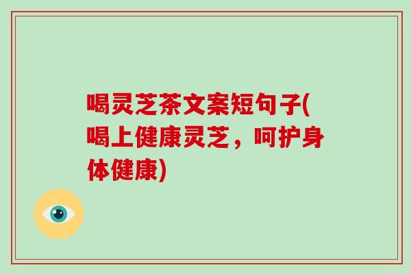 喝灵芝茶文案短句子(喝上健康灵芝，呵护身体健康)