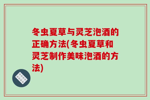 冬虫夏草与灵芝泡酒的正确方法(冬虫夏草和灵芝制作美味泡酒的方法)